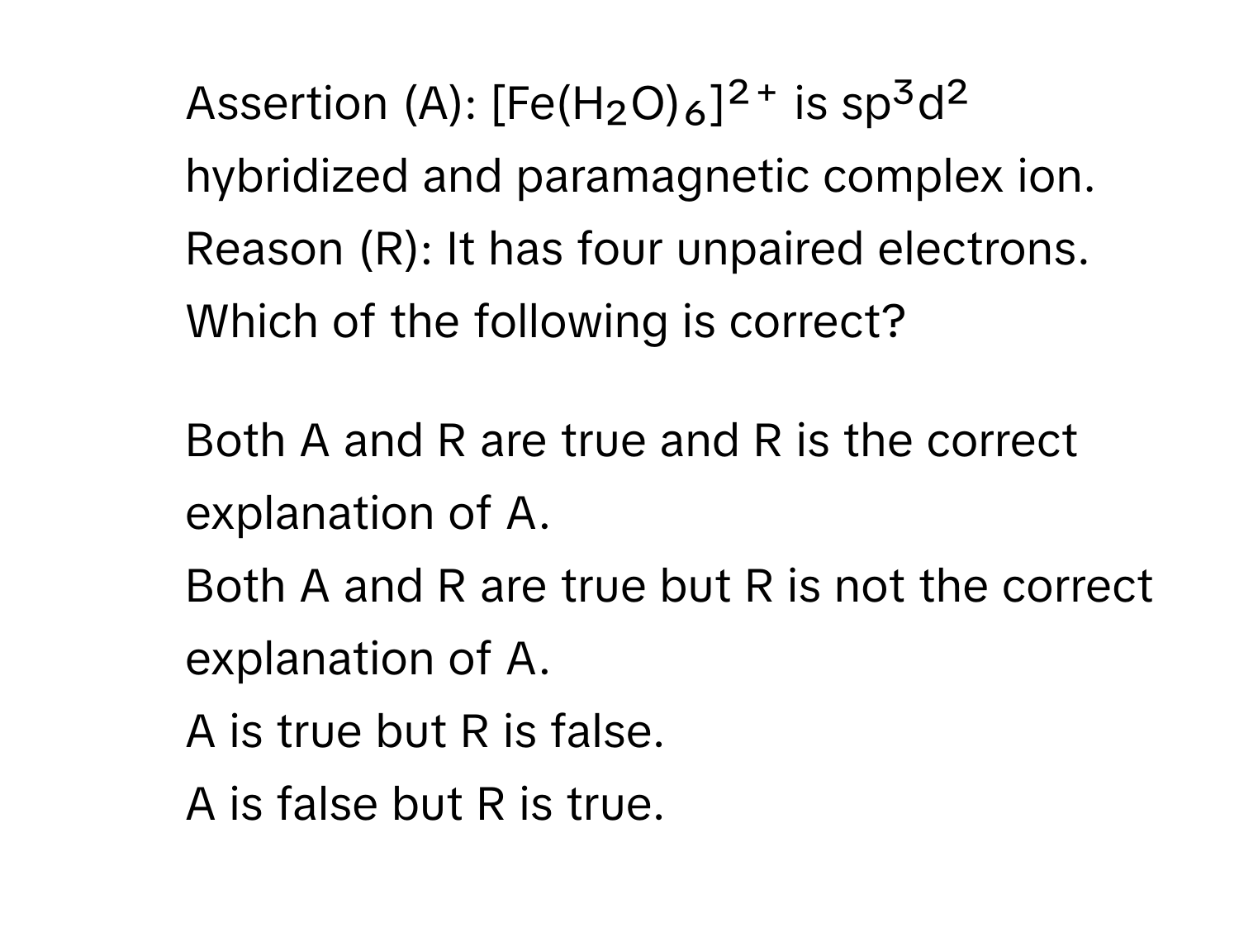 Assertion (A): [Fe(H₂O)₆]²⁺ is sp³d² hybridized and paramagnetic complex ion. 
Reason (R): It has four unpaired electrons. 
Which of the following is correct?
1) Both A and R are true and R is the correct explanation of A. 
2) Both A and R are true but R is not the correct explanation of A. 
3) A is true but R is false. 
4) A is false but R is true.