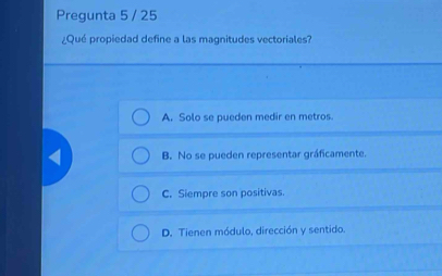 Pregunta 5 / 25
¿Qué propiedad define a las magnitudes vectoriales?
A. Solo se pueden medir en metros.
B. No se pueden representar gráficamente.
C. Siempre son positivas.
D. Tienen módulo, dirección y sentido.