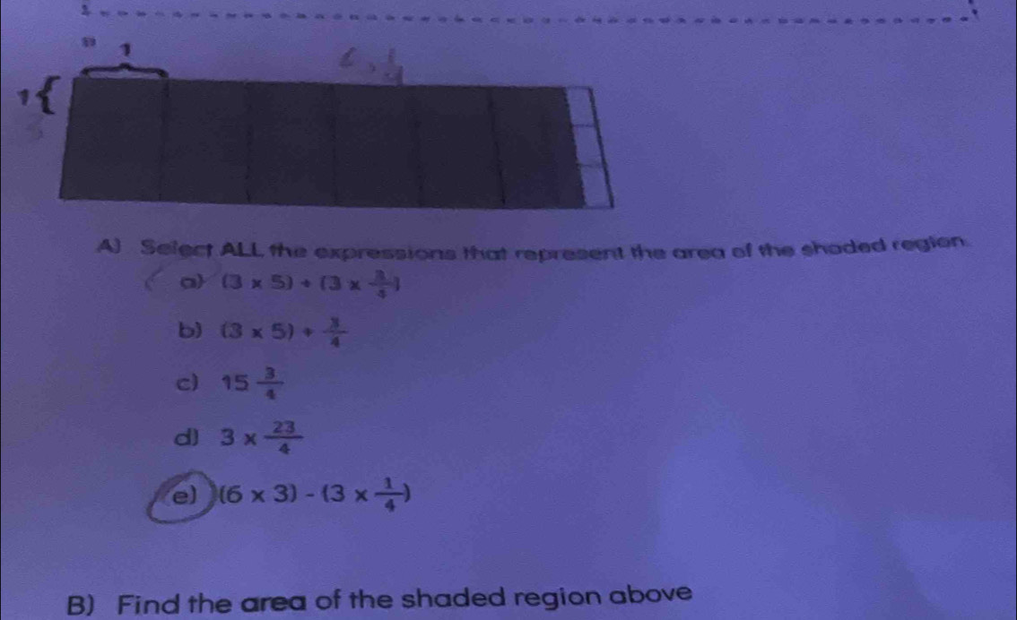 Select ALL the expressions that represent the area of the shaded region.
a (3* 5)+(3*  3/4 )
b) (3* 5)+ 3/4 
c) 15 3/4 
d) 3*  23/4 
e) (6* 3)-(3*  1/4 )
B) Find the area of the shaded region above