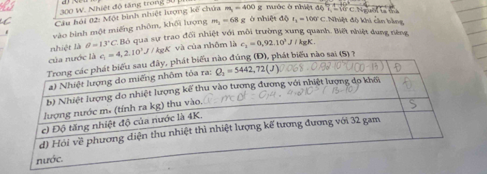 300 W. Nhiệt độ tăng trong 30 
Câu hải 02: Một bình nhiệt lượng kế chứa m_1=400g nước ở nhiệt độ 7 - 10 C.Người ta thá
vào bình một miếng nhôm, khối lượng m_2=68g Ở nhiệt độ t_1=100°C. Nhiệt độ khi cần bằng
nhiệt là θ =13°C * Bỏ qua sự trao đối nhiệt với môi trường xung quanh. Biết nhiệt dung riêng
c_1=4,2.10^3J/kgK và của nhôm là c_2=0,92.10^3J/ kgK .
phát biểu nào sai (S) ?