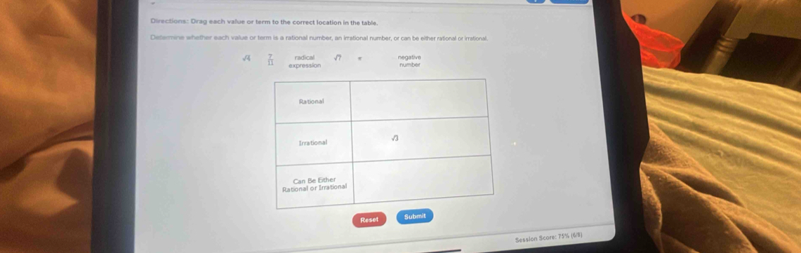 Directions: Drag each value or term to the correct location in the table 
Determine whether each value or term is a rational number, an irrational number, or can be either rational or irrational 
radical negative
 7/11  expression number 
Reset Submit 
Session Score: 75% (6/8)