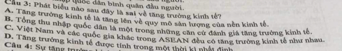 ập quốc dân bình quân đầu người.
Cầu 3: Phát biểu nào sau đây là sai về tăng trưởng kinh tế?
A. Tăng trưởng kinh tế là tăng lên về quy mô sản lượng của nền kinh tế,
B. Tổng thu nhập quốc dân là một trong những căn cử đánh giá tăng trưởng kinh tế.
C. Việt Nam và các quốc gia khác trong ASEAN đều có tăng trưởng kinh tế như nhau.
D. Tăng trưởng kinh tế được tính trong một thời kì nhất đình
Câu 4: Sự tăng trự