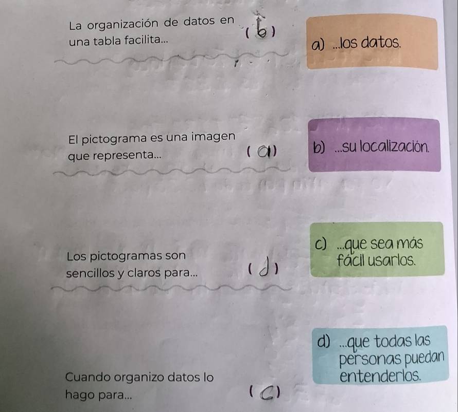 La organización de datos en

una tabla facilita...
a) ...los datos.
El pictograma es una imagen
b) ...su localización.
que representa...
c) ...que sea más
Los pictogramas son
facil usarlos.
sencillos y claros para...
d) ...que todas las
personas puedan
Cuando organizo datos lo entenderlos.
hago para...
 )