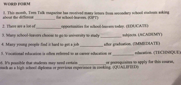 WORD FORM 
1. This month, Teen Talk magazine has received many letters from secondary school students asking 
about the different _for school-leavers. (OPT) 
2. There are a lot of_ opportunities for school-leavers today. (EDUCATE) 
3. Many school-leavers choose to go to university to study _subjects. (ACADEMY) 
4. Many young people find it hard to get a job _after graduation. (IMMEDIATE) 
5. Vocational education is often referred to as career education or_ education. (TECHNIQUE) 
6. It's possible that students may need certain _or prerequisites to apply for this course, 
such as a high school diploma or previous experience in cooking. (QUALIFIED)