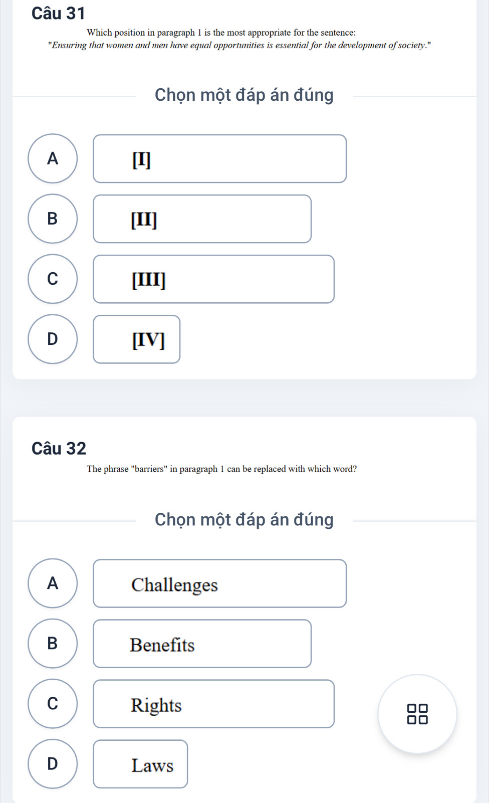 Which position in paragraph 1 is the most appropriate for the sentence:
"Ensuring that women and men have equal opportunities is essential for the development of society."
Chọn một đáp án đúng
A [I]
B [II]
C [III]
D [IV]
Câu 32
The phrase "barriers" in paragraph 1 can be replaced with which word?
Chọn một đáp án đúng
A Challenges
B Benefits
C Rights
D Laws