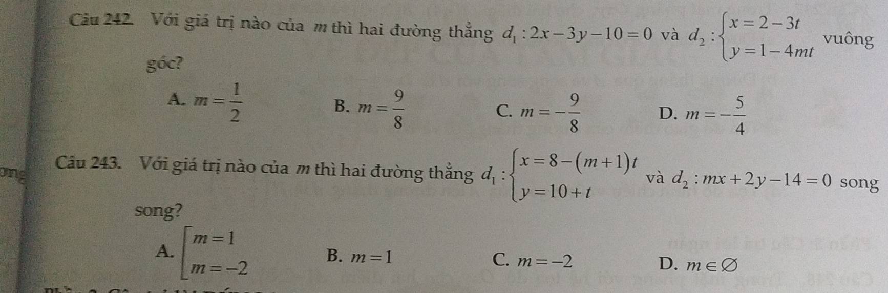 Với giá trị nào của m thì hai đường thắng d_1:2x-3y-10=0 và d_2:beginarrayl x=2-3t y=1-4mtendarray. vuông
goc ?
A. m= 1/2 
B. m= 9/8 
C. m=- 9/8  m=- 5/4 
D.
Câu 243. Với giá trị nào của m thì hai đường thắng d_1:beginarrayl x=8-(m+1)t y=10+tendarray.
ong và d_2:mx+2y-14=0 song
song?
A. beginarrayl m=1 m=-2endarray.
B. m=1 C. m=-2 D. m∈ varnothing