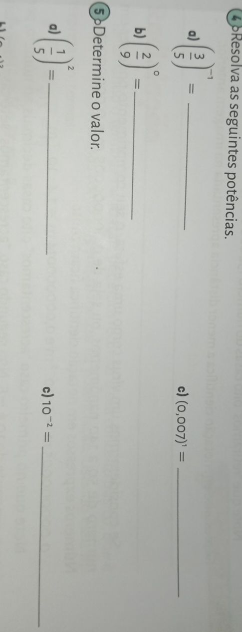 4 6Resolva as seguintes potências. 
a) ( 3/5 )^-1= _ 
c) (0,007)^1= _ 
b) ( 2/9 )^circ = _ 
5 Determine o valor. 
a) ( 1/5 )^2= _ 
c) 10^(-2)= _