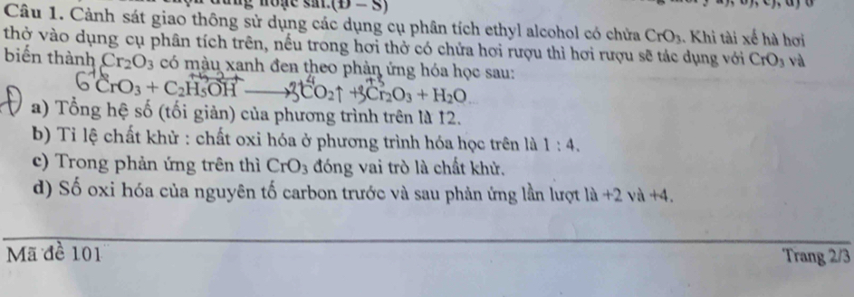 (y,u)
Câu 1. Cảnh sát giao thông sử dụng các dụng cụ phân tích ethyl alcohol có chửa CrO_3. Khi tài xế hà hơi 
thờ vào dụng cụ phân tích trên, nếu trong hơi thở có chứa hơi rượu thì hơi rượu sẽ tác dụng với CrO_3 và 
biến thành Cr_2O_3 có màu xanh đen theo phản ứng hóa học sau:
CrO_3+C_2H_5OH 3CO2↑ +3Cl₂O₃ + H₂O
a) Tổng hệ số (tối giản) của phương trình trên là 12. 
b) Tỉi lệ chất khử : chất oxi hóa ở phương trình hóa học trên là 1:4. 
c) Trong phản ứng trên thì CrO_3 đóng vai trò là chất khử. 
d) Số oxi hóa của nguyên tố carbon trước và sau phản ứng lần lượt la+2va+4. 
Mã đề 101 Trang 2/3