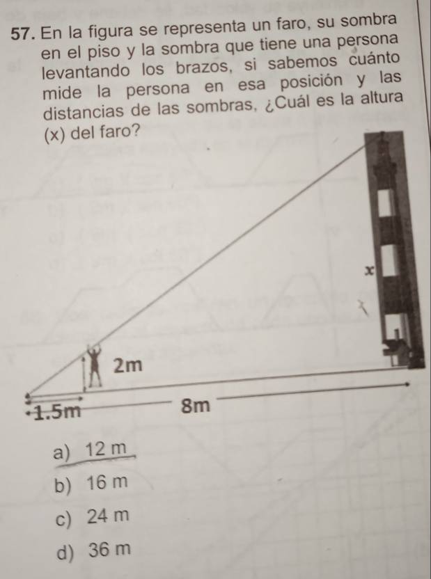 En la figura se representa un faro, su sombra
en el piso y la sombra que tiene una persona
levantando los brazos, si sabemos cuánto
mide la persona en esa posición y las
distancias de las sombras, ¿Cuál es la altura
a) 12 m
b) 16 m
c) 24 m
d) 36 m