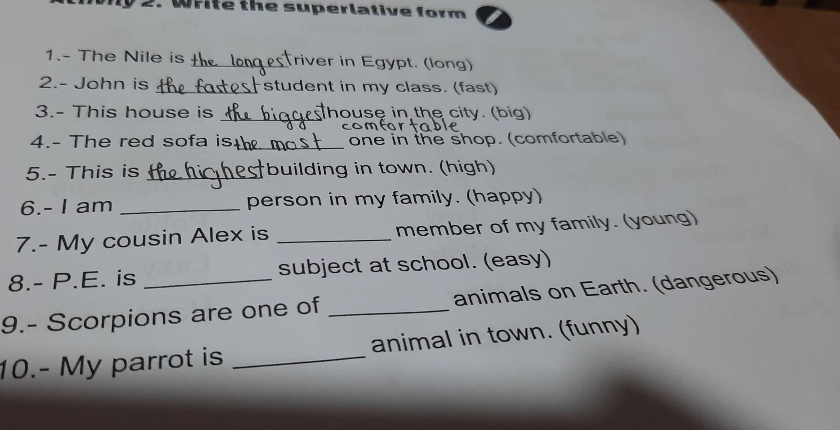 Write the superlative form 
1.- The Nile is t_ Triver in Egypt. (long) 
2.- John is _Fstudent in my class. (fast) 
3.- This house is _house in the city. (big) 
CO 
4.- The red sofa is_ one in the shop. (comfortable) 
5.- This is _building in town. (high) 
6.- I am _person in my family. (happy) 
7.- My cousin Alex is _member of my family. (young) 
8.- P.E. is subject at school. (easy) 
9.- Scorpions are one of _animals on Earth. (dangerous) 
10.- My parrot is _animal in town. (funny)