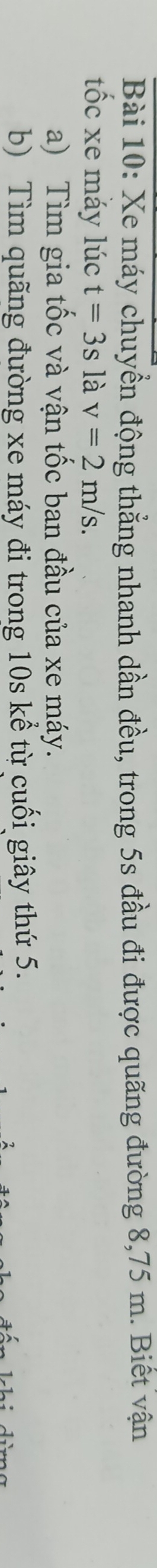 Xe máy chuyển động thẳng nhanh dần đều, trong 5s đầu đi được quãng đường 8,75 m. Biết vận 
tốc xe mǎy lúc t=3sla v=2m/s. 
a) Tìm gia tốc và vận tốc ban đầu của xe máy. 
b) Tìm quãng đường xe máy đi trong 10s kể từ cuối giây thứ 5.
