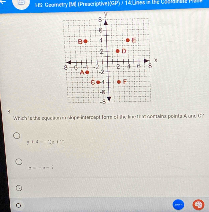 HS: Geometry [M] (Prescriptive)(GP) / 14:Lines in the Coordinate Plane
8.
Which is the equation in slope-intercept form of the line that contains points A and C?
y+4=-1(x+2)
x=-y-6
zoom