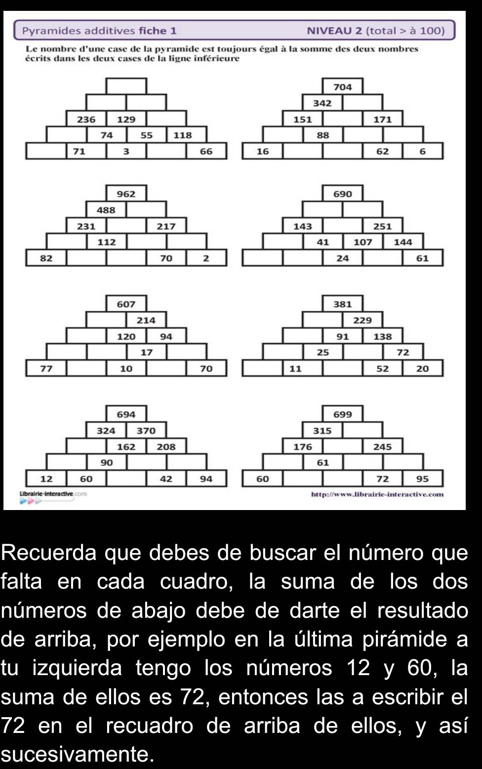 Pyramides additives fiche 1 NIVEAU 2 (total > à 100) 
Le nombre d'une case de la pyramide est toujours égal à la somme des deux nombres 
écrits dans les deux cases de la ligne inférieure 
Recuerda que debes de buscar el número que 
falta en cada cuadro, la suma de los dos 
números de abajo debe de darte el resultado 
de arriba, por ejemplo en la última pirámide a 
tu izquierda tengo los números 12 y 60, la 
suma de ellos es 72, entonces las a escribir el
72 en el recuadro de arriba de ellos, y así 
sucesivamente.