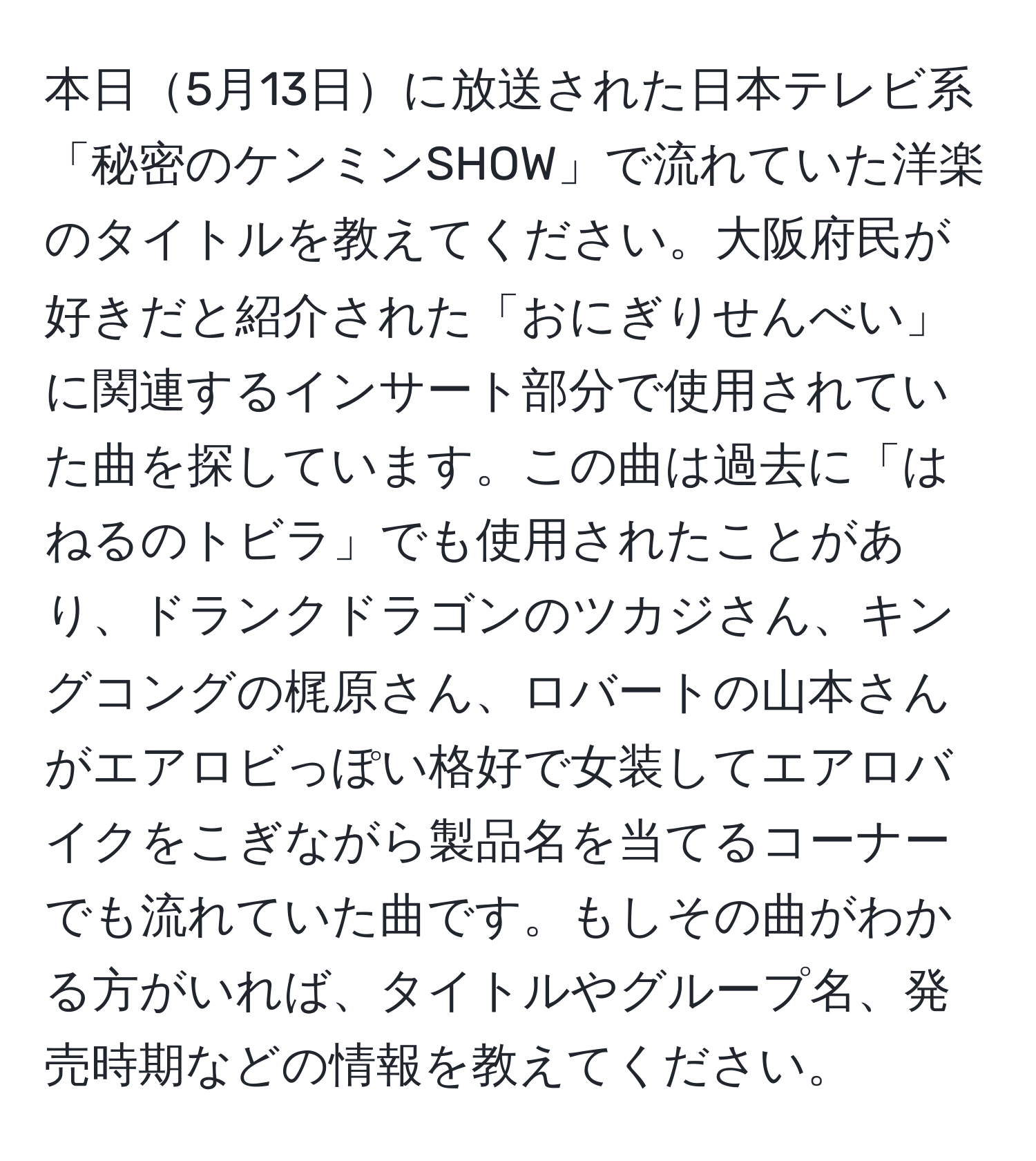 本日5月13日に放送された日本テレビ系「秘密のケンミンSHOW」で流れていた洋楽のタイトルを教えてください。大阪府民が好きだと紹介された「おにぎりせんべい」に関連するインサート部分で使用されていた曲を探しています。この曲は過去に「はねるのトビラ」でも使用されたことがあり、ドランクドラゴンのツカジさん、キングコングの梶原さん、ロバートの山本さんがエアロビっぽい格好で女装してエアロバイクをこぎながら製品名を当てるコーナーでも流れていた曲です。もしその曲がわかる方がいれば、タイトルやグループ名、発売時期などの情報を教えてください。