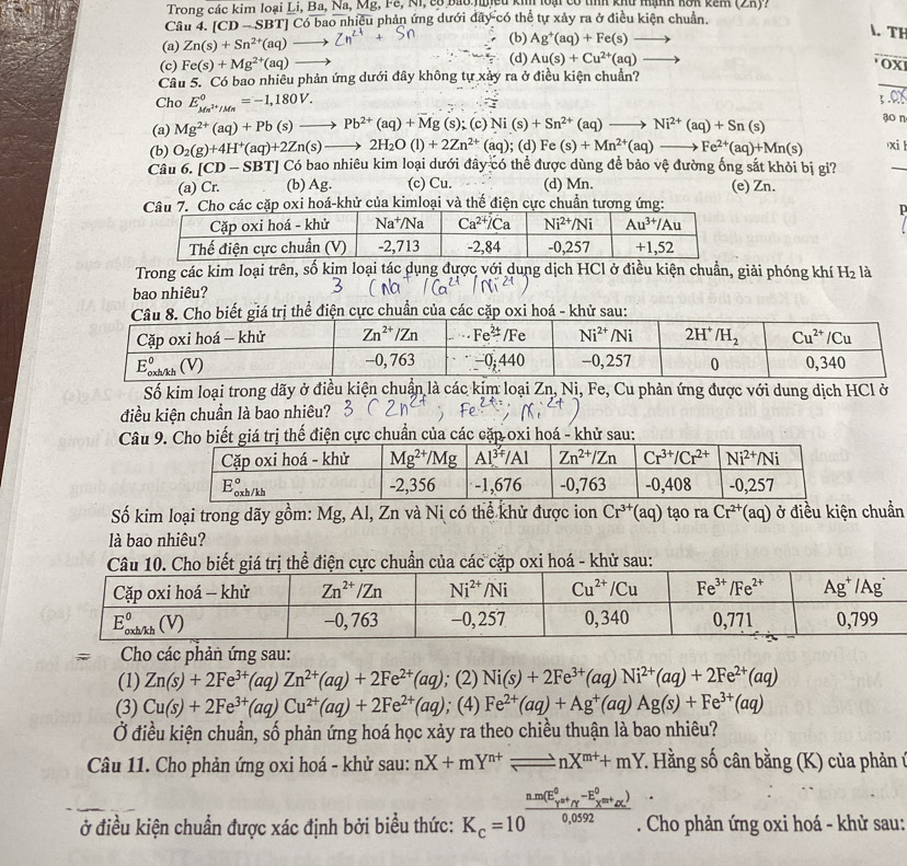 Trong các kim loại Li, Ba, Na, Mg, Fê, Ni, có bao nuịcu ki loại có tình khu mạnh kôn kêm (Zπ)?
Câu 4. [ CD-SBT Có bao nhiều phản ứng dưới đây có thể tự xảy ra ở điều kiện chuẩn.
_
(a) Zn(s)+Sn^(2+)(aq)· (b) Ag^+(aq)+Fe(s)to
. TH
(c) Fe(s)+Mg^(2+)(aq) (d) Au(s)+Cu^(2+)(aq)
OX
Câu 5. Có bao nhiêu phản ứng dưới đây không tự xảy ra ở điều kiện chuẩn?
_
Cho E_Mn^(2+)/Mn^0=-1,180V.
3 .0
(a) Mg^(2+)(aq)+Pb(s)to Pb^(2+)(aq)+Mg(s);(c)Ni(s)+Sn^(2+)(aq)to Ni^(2+)(aq)+Sn(s) aon
(b) O_2(g)+4H^+(aq)+2Zn(s)to 2H_2O(l)+2Zn^(2+)(aq); (d) Fe(s)+Mn^(2+)(aq)- Fe^(2+)(aq)+Mn(s) xi 
Câu 6. [CD-SBT] TJ Có bao nhiêu kim loại dưới đây có thể được dùng để bảo vệ đường ống sắt khỏi bị gi?
_
(a) Cr. (b) Ag. (c) Cu. (d) Mn. (e) Zn.
Cho các cặp oxi hoá-khử của kimloại và thế điện cực chuẩn tương ứng:
Trong các kim loại trên, số kim loại tác dụng được với dung dịch HCl ở điều kiện chuẩn, giải phóng khí H_2 là
bao nhiêu?
Số kim loại trong dãy ở điều kiện chuẩn là các kim loại Zn, Ni, Fe, Cu phản ứng được với dung dịch HCl ở
điều kiện chuẩn là bao nhiêu?
Câuđiện cực chuẩn của các cặp oxi hoá - khử sau:
Số kim loại trong dãy gồm: Mg, Al, Zn và Nị có thể khử được ion Cr^(3+)(aq) tạo ra Cr^(2+)(aq) ở điều kiện chuẩn
là bao nhiêu?
điện cực chuẩn của các cặp oxi hoá - khử sau:
Cho các phản ứng sau:
(1) Zn(s)+2Fe^(3+)(aq)Zn^(2+)(aq)+2Fe^(2+)(aq); (2) Ni(s)+2Fe^(3+)(aq)Ni^(2+)(aq)+2Fe^(2+)(aq)
(3) Cu(s)+2Fe^(3+)(aq)Cu^(2+)(aq)+2Fe^(2+)(aq); (4) Fe^(2+)(aq)+Ag^+(aq)Ag(s)+Fe^(3+)(aq)
Ở điều kiện chuẩn, số phản ứng hoá học xảy ra theo chiều thuận là bao nhiêu?
Câu 11. Cho phản ứng oxi hoá - khử sau: nX+mY^(n+)leftharpoons nX^(m+)+mY 7. Hằng số cân bằng (K) của phản ứ
ở điều kiện chuẩn được xác định bởi biểu thức: K_c=10^((frac n· m(E_V)^0+_T^(-E_X)-E_x^0))0,0592. Cho phản ứng oxi hoá - khử sau: