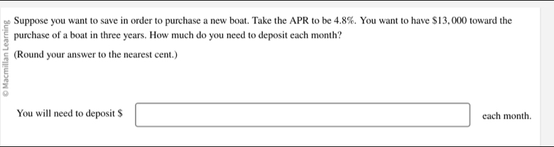 Suppose you want to save in order to purchase a new boat. Take the APR to be 4.8%. You want to have $13, 000 toward the 
purchase of a boat in three years. How much do you need to deposit each month? 
(Round your answer to the nearest cent.) 
You will need to deposit $ □ each month.