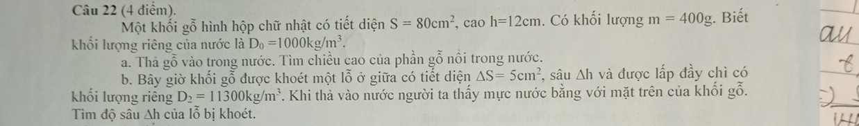 Một khối gỗ hình hộp chữ nhật có tiết diện S=80cm^2, caoh=12cm. Có khối lượng m=400g. Biết 
khối lượng riêng của nước là D_0=1000kg/m^3. 
a. Thà gỗ vào trong nước. Tìm chiều cao của phần gỗ nổi trong nước. 
b. Bây giờ khối gỗ được khoét một lỗ ở giữa có tiết diện △ S=5cm^2 *, sâu Ah và được lấp đầy chì có 
khối lượng riêng D_2=11300kg/m^3 T. Khi thả vào nước người ta thấy mực nước bằng với mặt trên của khối gỗ. 
Tìm độ sâu ∆h của lỗ bị khoét.