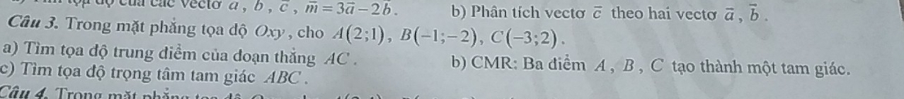 cua cac vecto a , b , c , vector m=3vector a-2b. b) Phân tích vectơ overline c theo hai vecto vector a, vector b. 
Câu 3. Trong mặt phẳng tọa độ Oxy , cho A(2;1), B(-1;-2), C(-3;2). 
a) Tìm tọa độ trung điểm của đoạn thẳng AC. b) CMR: Ba điểm A , B , C tạo thành một tam giác. 
c) Tìm tọa độ trọng tâm tam giác ABC. 
Câu 4. Trong mặt phố