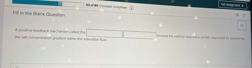 Exit Assignment x 
52 of 80 Concepts completed 
Fill in the Blank Question 

A positive feedback mechanism called the involves the nephron loop and is partially responsible for establishing 
the salt concentration gradient within the interstitial fluid.