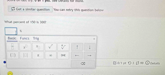 last try: 0 of 1 pts. See Details for more. 
Get a similar question You can retry this question below 
What percent of 150 is 300?
%
Basic Funcs Trig × 
 □ /□   x^(□) x_□  sqrt() sqrt[n]() ↑ - 
(▲) beginvmatrix □ endvmatrix π ∞ DNE ← 
□ 0/1 pt つ 3 $ 99 Details