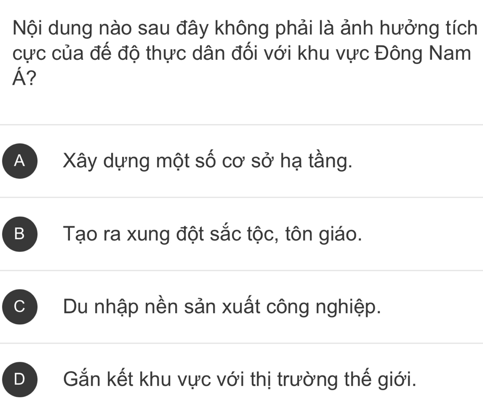 Nội dung nào sau đây không phải là ảnh hưởng tích
cực của đế độ thực dân đối với khu vực Đông Nam
Á?
A Xây dựng một số cơ sở hạ tầng.
B Tạo ra xung đột sắc tộc, tôn giáo.
Du nhập nền sản xuất công nghiệp.
D Gắn kết khu vực với thị trường thế giới.