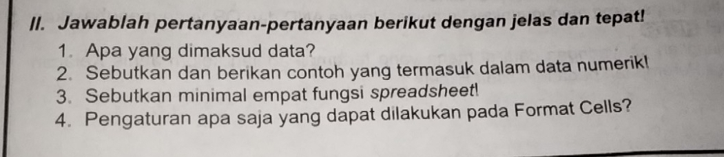 ll. Jawablah pertanyaan-pertanyaan berikut dengan jelas dan tepat! 
1. Apa yang dimaksud data? 
2. Sebutkan dan berikan contoh yang termasuk dalam data numerik! 
3. Sebutkan minimal empat fungsi spreadsheet! 
4. Pengaturan apa saja yang dapat dilakukan pada Format Cells?