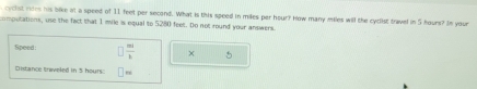 cyclst res his bike at a speed of 11 feet per second. What is this speed in miles per hour? How many miles will the cyclist travel in 5 hours? In your 
compotations, use the fact that 1 mile is equal to 5280 feet. Do not round your answers. 
Speed  m/1  × 5
Distance Braveled in 5 hours