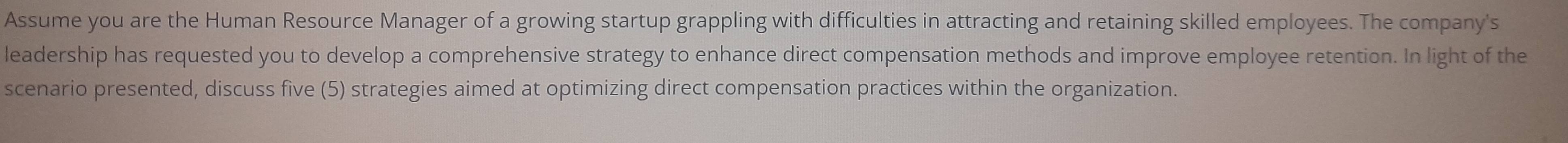 Assume you are the Human Resource Manager of a growing startup grappling with difficulties in attracting and retaining skilled employees. The company's 
leadership has requested you to develop a comprehensive strategy to enhance direct compensation methods and improve employee retention. In light of the 
scenario presented, discuss five (5) strategies aimed at optimizing direct compensation practices within the organization.