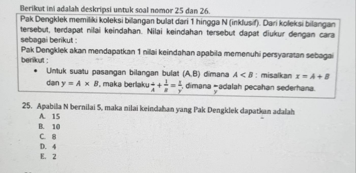 Berikut ini adalah deskripsi untuk soal nomor 25 dan 26.
Pak Dengklek memiliki koleksi bilangan bulat dari 1 hingga N (inklusif). Dari koleksi bilangan
tersebut, terdapat nilai keindahan. Nilai keindahan tersebut dapat diukur dengan cara
sebagai berikut :
Pak Dengklek akan mendapatkan 1 nilai keindahan apabila memenuhi persyaratan sebagai
berikut ;
Untuk suatu pasangan bilangan bulat (A,B) dimana A : misalkan x=A+B
dan y=A* B , maka berlaku  1/A + 1/B = x/y  , dimana -adalah pecahan sederhana.
25. Apabila N bernilai 5, maka nilai keindahan yang Pak Dengklek dapatkan adalah
A. 15
B. 10
C. 8
D. 4
E. 2