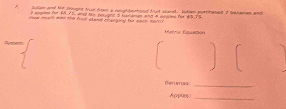 Julian and ths bought fruit from a neighborhood fruit stand. Julian purchased 7 bananas and
3 apples for $6.75, and Nic bought 5 bananas and 4 apples for $5,75
How much was the fruit stand charging for each itern? 
Matriz Equation 
Bananes:_ 
Apples:_