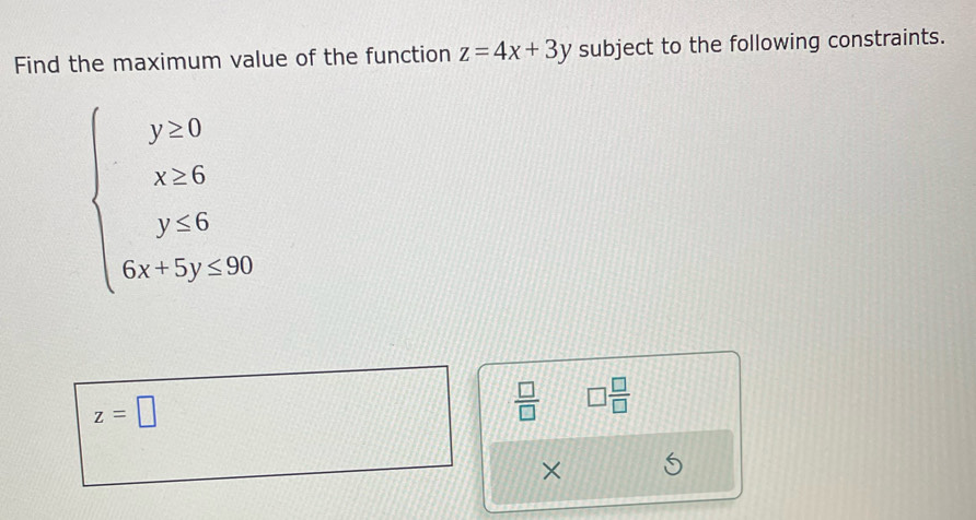 Find the maximum value of the function z=4x+3y subject to the following constraints.
beginarrayl y>0 x≥ 0 y<6 6x+5y≤ 50endarray.
z=□
 □ /□   □  □ /□  
×