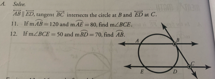 Solve.
overleftrightarrow AB||overleftrightarrow ED , tangent overleftrightarrow BC intersects the circle at B and overleftrightarrow ED at C.
11. If mwidehat AB=120 and mwidehat AE=80 , find m∠ BCE.
12. If m∠ BCE=50 and mwidehat BD=70 , find