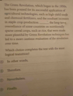 The Geeen Revolution, which began in the 1950s.
has been praised for its successful application of
agricultural technologies, such as high-yield seeds
and chemical fertilizees, and the revahant increases
in staple crop production. _the long-term
overreliance of some countries on natritionally
sparse ceneal crops, such as rice, that were made
more plentiful by Green Revolution teckniques has
led to a more castions evaluation of the revolution
over time.
Which choice completes the text with the most
logical transition?
④ In other words,
⑥) Therefore.
Nevertheless,
51 Finally,