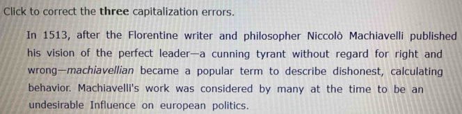 Click to correct the three capitalization errors. 
In 1513, after the Florentine writer and philosopher Niccolò Machiavelli published 
his vision of the perfect leader—a cunning tyrant without regard for right and 
wrong—machiavellian became a popular term to describe dishonest, calculating 
behavior. Machiavelli's work was considered by many at the time to be an 
undesirable Influence on european politics.