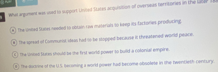 What argument was used to support United States acquisition of overseas territories in the later 188
A) The United States needed to obtain raw materials to keep its factories producing.
) The spread of Communist ideas had to be stopped because it threatened world peace.
c) The United States should be the first world power to build a colonial empire.
0) The doctrine of the U.S. becoming a world power had become obsolete in the twentieth century.