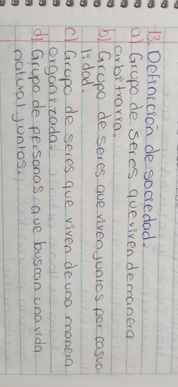 Defenecion de sociedad.
a) Grupo de seres queviven demanera
arbetrarpa.
6) Gropo de seres que vivenJunros por cosua
1s dad.
cl Grupo de seres gue viven deuno monera
organPtada.
di Grupo de personas ave buscan una vida
naturalJonros.