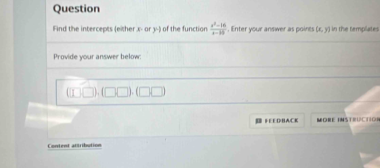 Question 
Find the intercepts (either x - or y -) of the function  (x^3-16)/x-10 . Enter your answer as points (x,y) in the templates 
Provide your answer below:
(□ ,□ ),(□ ,□ ),(□ ,□ )
FEEDB ACK MORE INSTRUCtión 
Content attribution