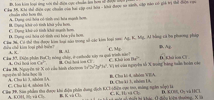 D. Ion kim loại ứng với thể điện cực chuẩn âm hơn sẽ được điện pi
Câu 35. Khi thế điện cực chuẩn của hai cặp oxi hóa - khử được so sánh, cặp nào có giá trị thể điện cực
chuẩn nhỏ hơn thì.
A. Dạng oxi hóa có tính oxi hóa mạnh hơn.
B. Dạng khử có tính khử yếu hơn.
C. Dạng khử có tính khử mạnh hơn.
D. Dạng oxi hóa có tính oxi hóa yếu hơn.
Câu 36. Có thể thu được kim loại nào trong số các kim loại sau: Ag, K, Mg, Al bằng cả ba phương pháp
điều chế kim loại phổ biến? D. Ag.
A. K. B. Al. C. Mg.
Câu 37. Điện phân BaCl_2 nóng chảy, ở cathode xảy ra quá trình nào?
A. Oxi hoá ion Ca^(2+). B. Oxi hoá ion Clˉ. C. Khử ion Ba^(2+). D. Khử ion Cl .
Câu 38. Nguyên tử X có cấu hình electron 1s^22s^22p^63s^1. Vị trí của nguyên tố X trong bảng tuần hoàn các
nguyên tố hóa học là
A. Chu kì 3, nhóm IA. B. Chu kì 4, nhóm VIIA.
C. Chu kì 4, nhóm IA. D. Chu kì 3, nhóm IA.
Câu 39. Sản phẩm thu được khi điện phân dung dịch KCl (điện cực trơ, màng ngăn xốp) là D. KOH, O_2 và HCl.
C. K, H_2 và Cl_2.
A. KOH, H_2 và Cl_2. B. K và Cl_2. về và một số thiết bị khác. Ở điều kiên thường, X là