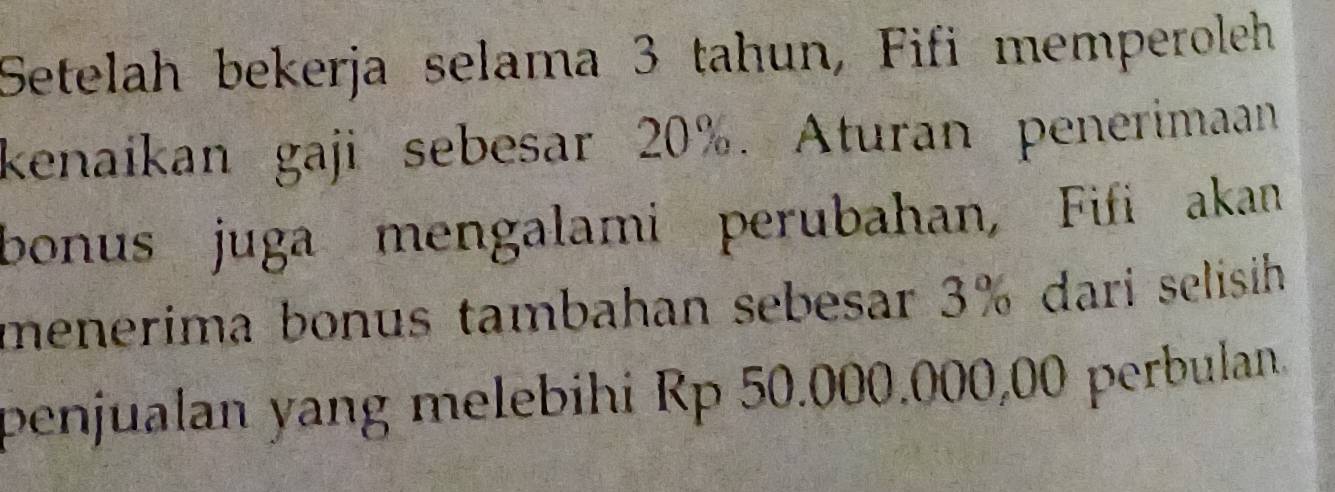 Setelah bekerja selama 3 tahun, Fifi memperoleh 
kenaikan gaji sebesar 20%. Aturan penerimaan 
bonus juga mengalami perubahan, Fifi akan 
menerima bonus tambahan sebesar 3% dari selisih 
penjualan yang melebihi Rp 50.000.000,00 perbulan.