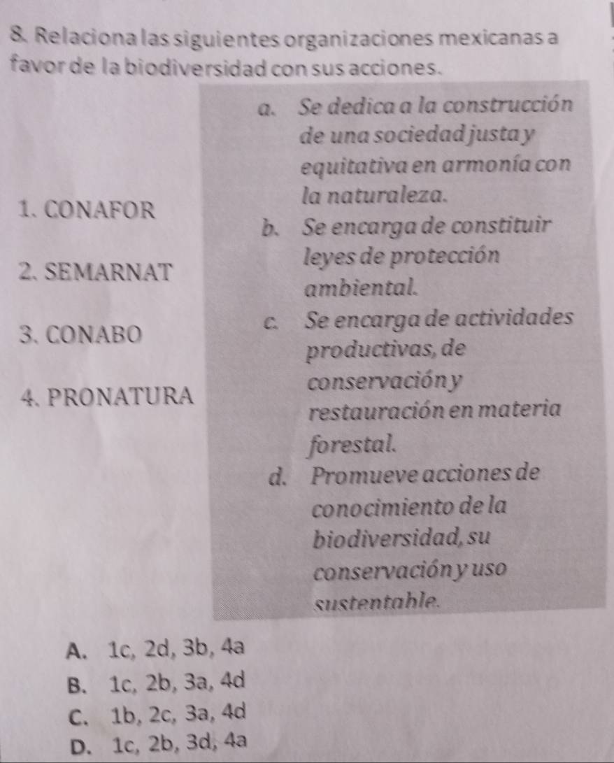 Relaciona las siguientes organizaciones mexicanas a
favor de la biodiversidad con sus acciones.
a. Se dedica a la construcción
de una sociedad justa y
equitativa en armonía con
la naturaleza.
1. CONAFOR
b. Se encarga de constituir
2. SEMARNAT
leyes de protección
ambiental.
3. CONABO
c. Se encarga de actividades
productivas, de
conservación y
4. PRONATURA
restauración en materia
forestal.
d. Promueve acciones de
conocimiento de la
biodiversidad, su
conservación y uso
sustentable.
A. 1c, 2d, 3b, 4a
B. 1c, 2b, 3a, 4d
C. 1b, 2c, 3a, 4d
D. 1c, 2b, 3d, 4a