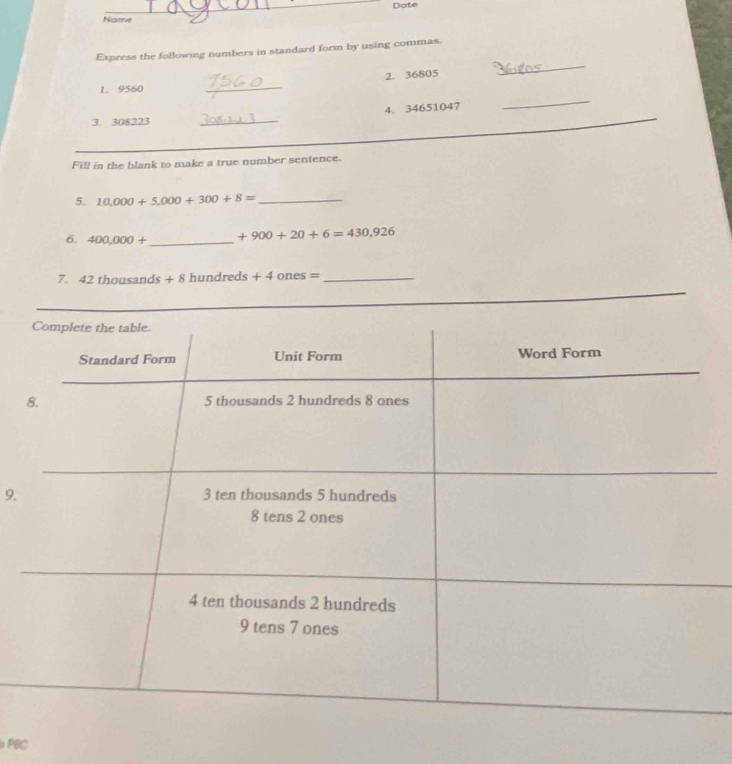 Date 
Name 
_ 
Express the following numbers in standard form by using commas. 
_ 
2. 36805
1. 9560
_ 
4. 34651047
_ 
3. 308223 _ 
Fill in the blank to make a true number sentence. 
5. 10,000+5,000+300+8= _ 
6. 400,000+ _  +900+20+6=430,926
7. 42 thousands +8 hundre ds+4ones= _ 
_ 
_ 
_ 
_ 
9.
PBC