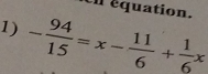 Un équation. 
1) - 94/15 =x- 11/6 + 1/6 x