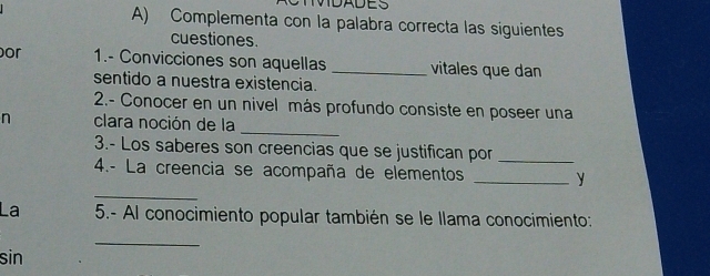 DTMDADES 
A) Complementa con la palabra correcta las siguientes 
cuestiones 
or 1.- Convicciones son aquellas _vitales que dan 
sentido a nuestra existencia. 
2.- Conocer en un nivel más profundo consiste en poseer una 
n clara noción de la 
_ 
3.- Los saberes son creencias que se justifican por_ 
_ 
4.- La creencia se acompaña de elementos _y 
La 5.- Al conocimiento popular también se le llama conocimiento: 
_ 
sin