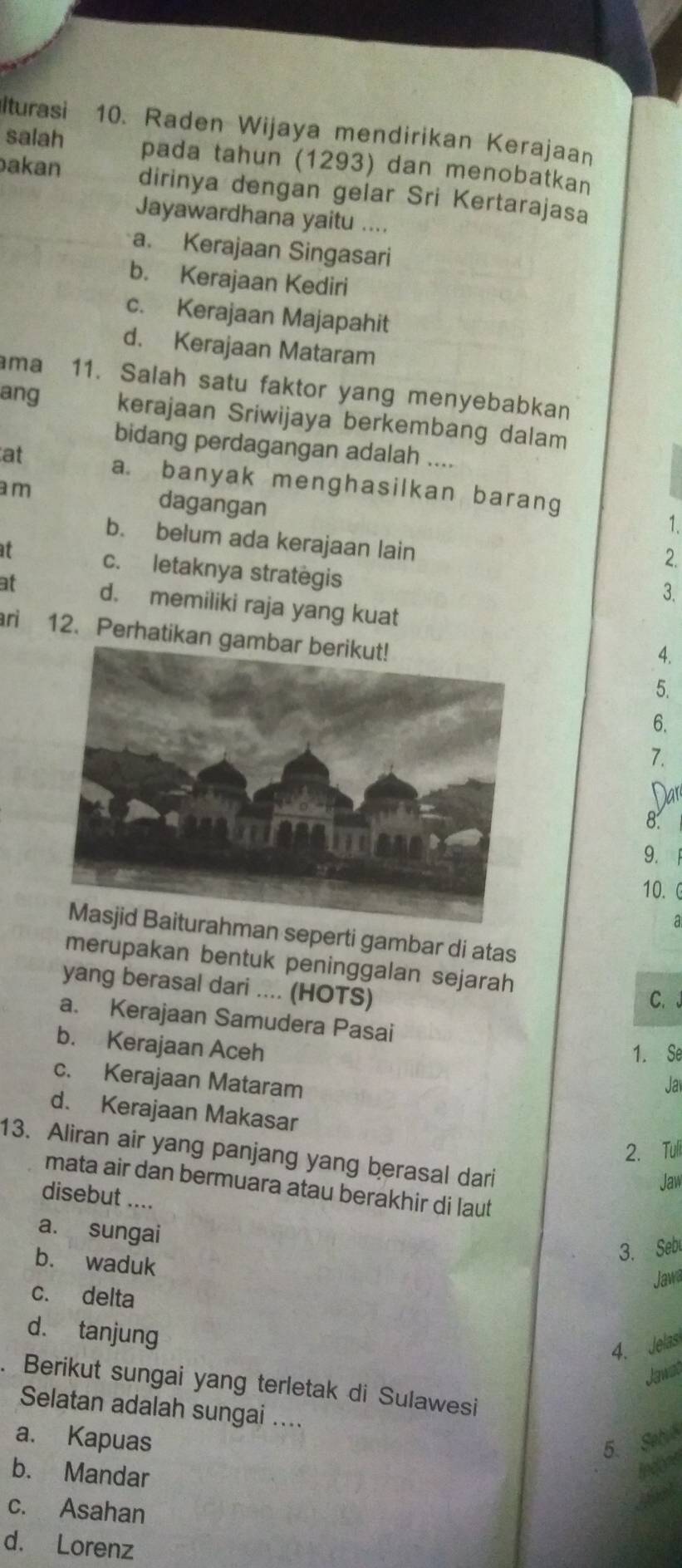 Iturasi 10. Raden Wijaya mendirikan Kerajaan
salah pada tahun (1293) dan menobatkan
akan dirinya dengan gelar Sri Kertarajasa
Jayawardhana yaitu ....
a. Kerajaan Singasari
b. Kerajaan Kediri
c. Kerajaan Majapahit
d. Kerajaan Mataram
ma 11. Salah satu faktor yang menyebabkan
ang kerajaan Sriwijaya berkembang dalam
bidang perdagangan adalah ....
at a. banyak menghasilkan barang
am dagangan
1.
b. belum ada kerajaan lain
2.
it c. letaknya strategis
3.
at d. memiliki raja yang kuat
ri 12. Perhatikan ga
4.
5.
6.
7.
Nar
8.
9.
10.
a
ahman seperti gambar di atas
merupakan bentuk peninggalan sejarah
yang berasal dari .... (HOTS)
C. 。
a. Kerajaan Samudera Pasai
b. Kerajaan Aceh
1. Se
c. Kerajaan Mataram Jav
d. Kerajaan Makasar
2. Tuli
13. Aliran air yang panjang yang berasal dari
Jaw
mata air dan bermuara atau berakhir di laut
disebut ....
a. sungai
b. waduk
3. Seb
Jawa
c. delta
d. tanjung
4. Jelas
Jawat
a Berikut sungai yang terletak di Sulawesi
Selatan adalah sungai ....
a. Kapuas 5. Seb
b. Mandar
indoes
c. Asahan
d. Lorenz