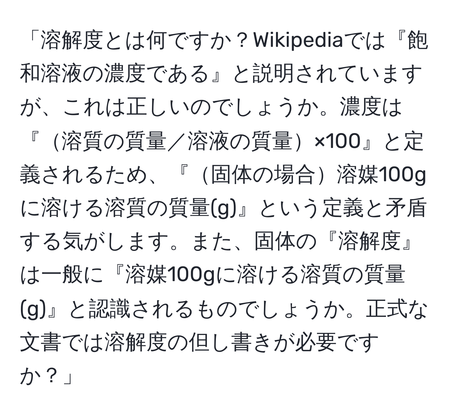 「溶解度とは何ですか？Wikipediaでは『飽和溶液の濃度である』と説明されていますが、これは正しいのでしょうか。濃度は『溶質の質量／溶液の質量×100』と定義されるため、『固体の場合溶媒100gに溶ける溶質の質量(g)』という定義と矛盾する気がします。また、固体の『溶解度』は一般に『溶媒100gに溶ける溶質の質量(g)』と認識されるものでしょうか。正式な文書では溶解度の但し書きが必要ですか？」