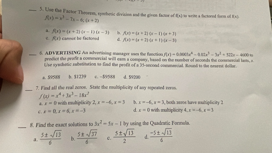 Use the Factor Theorem, synthetic division and the given factor of f(x) to write a factored form of f(x).
f(x)=x^3-7x-6;(x+2)
a. f(x)=(x+2)(x-1)(x-3) b. f(x)=(x+2)(x-1)(x+3)
c. f(x) cannot be factored d. f(x)=(x+2)(x+1)(x-3)
_6. ADVERTISING An advertising manager uses the function f(x)=0.0003x^4-0.02x^3-3x^2+522x-4600 to
predict the profit a commercial will earn a company, based on the number of seconds the commercial lasts, x.
Use synthetic substitution to find the profit of a 35-second commercial. Round to the nearest dollar.
a. $9588 b. S1239 c. -$9588 d. $9200
_7. Find all the real zeros. State the multiplicity of any repeated zeros.
f(x)=x^4+3x^3-18x^2
a. x=0 with multiplicity 2, x=-6, x=3 b. x=-6, x=3 , both zeros have multiplicity 2
d. x=0
c. x=0, x=6, x=-3 with multiplicity 4, x=-6, x=3
_8. Find the exact solutions to 3x^2=5x-1 by using the Quadratic Formula.
a.  5± sqrt(13)/6  b.  5± sqrt(37)/6  c.  5± sqrt(13)/2  d.  (-5± sqrt(13))/6 