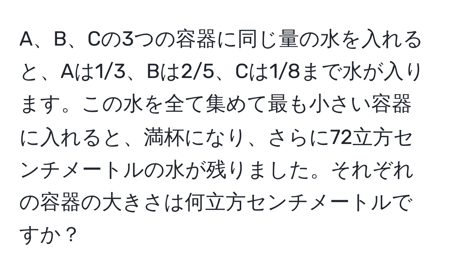 A、B、Cの3つの容器に同じ量の水を入れると、Aは1/3、Bは2/5、Cは1/8まで水が入ります。この水を全て集めて最も小さい容器に入れると、満杯になり、さらに72立方センチメートルの水が残りました。それぞれの容器の大きさは何立方センチメートルですか？