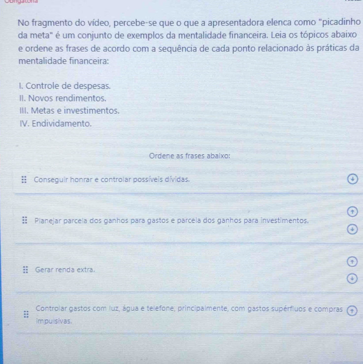 Obngatona
No fragmento do vídeo, percebe-se que o que a apresentadora elenca como "picadinho
da meta" é um conjunto de exemplos da mentalidade financeira. Leia os tópicos abaixo
e ordene as frases de acordo com a sequência de cada ponto relacionado às práticas da
mentalidade financeira:
I. Controle de despesas.
II. Novos rendimentos.
III. Metas e investimentos.
IV. Endividamento.
Ordene as frases abaixo:
Conseguir honrar e controlar possíveis dívidas. 4
Planejar parcela dos ganhos para gastos e parcela dos ganhos para investimentos,
↑
Gerar renda extra.
Controlar gastos com luz, água e telefone, principalmente, com gastos supérfiuos e compras (t
impulsivas.