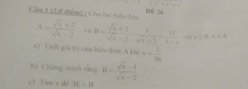 DE 26 
Cầu 1 (2,0 điểm) : Cho hai biểu thức
A= (sqrt(x)+2)/sqrt(x)-2  vá B= (sqrt(x)+2)/sqrt(x)-2 - 3/sqrt(x)+2 + 12/4-x  với x≥ 0, x!= 4. 
a) Tinh giá trị của biêu thức A khi x= 1/36 
b) Chứng minh rắng: B= (sqrt(x)-1)/sqrt(x)-2 
c) Tim x đề B>B