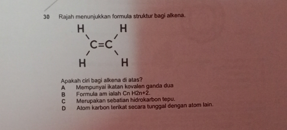 Rajah menunjukkan formula struktur bagi alkena.
Apakah ciri bagi alkena di atas?
A Mempunyai ikatan kovalen ganda dua
B Formula am ialah Cn H2n+2.
C Merupakan sebatian hidrokarbon tepu.
D Atom karbon terikat secara tunggal dengan atom lain.